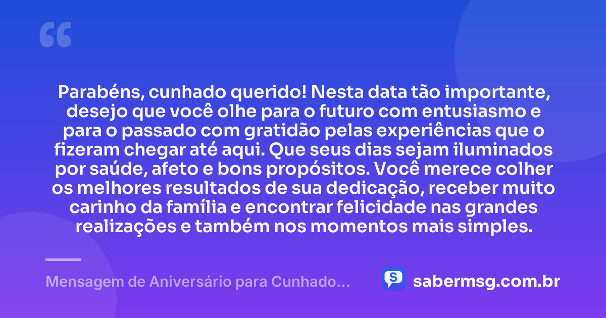 Parabéns, cunhado querido! Nesta data tão importante, desejo que você olhe para o futuro com entusiasmo e para o passado com gratidão pelas experiências que o fizeram chegar até aqui. Que seus dias sejam iluminados por saúde, afeto e bons propósitos. Você merece colher os melhores resultados de sua dedicação, receber muito carinho da família e encontrar felicidade nas grandes realizações e também nos momentos mais simples. — Mensagem de Aniversário para Cunhado Querido
