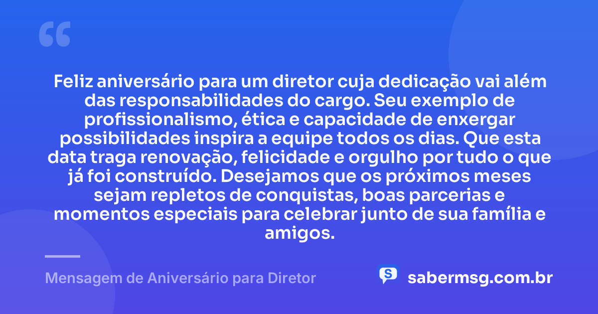 Feliz aniversário para um diretor cuja dedicação vai além das responsabilidades do cargo. Seu exemplo de profissionalismo, ética e capacidade de enxergar possibilidades inspira a equipe todos os dias. Que esta data traga renovação, felicidade e orgulho por tudo o que já foi construído. Desejamos que os próximos meses sejam repletos de conquistas, boas parcerias e momentos especiais para celebrar junto de sua família e amigos. — Mensagem de Aniversário para Diretor
