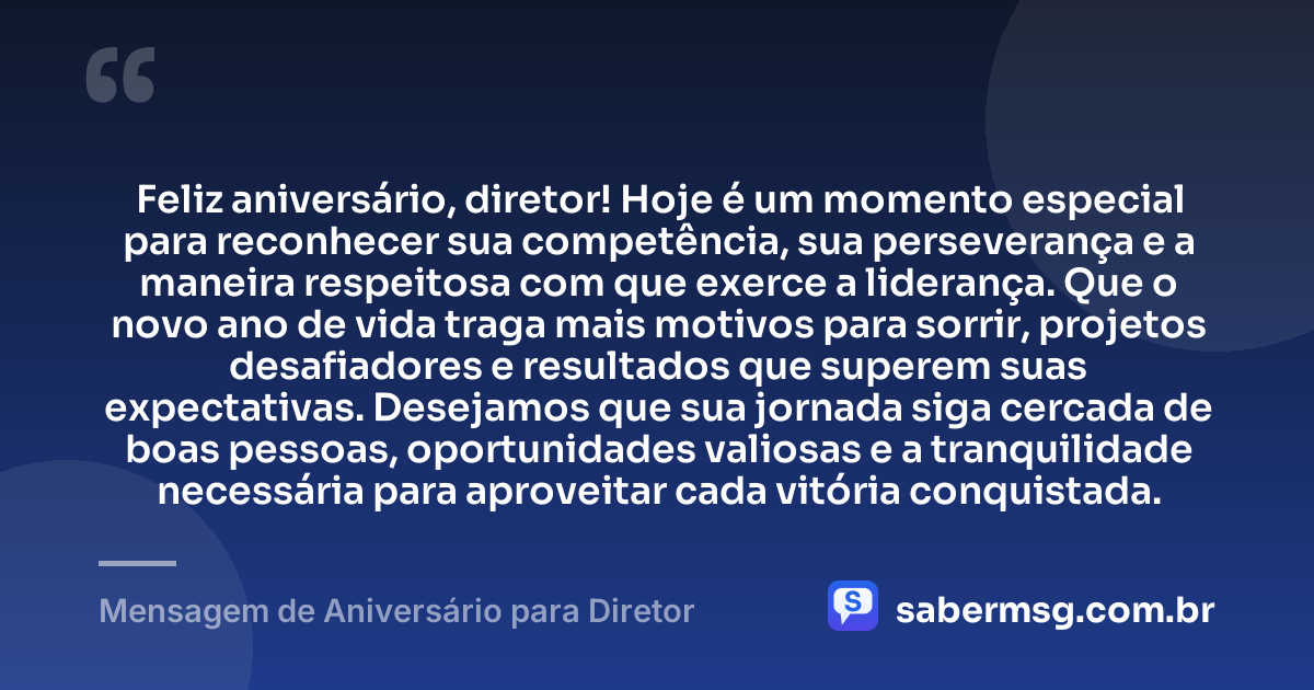 Feliz aniversário, diretor! Hoje é um momento especial para reconhecer sua competência, sua perseverança e a maneira respeitosa com que exerce a liderança. Que o novo ano de vida traga mais motivos para sorrir, projetos desafiadores e resultados que superem suas expectativas. Desejamos que sua jornada siga cercada de boas pessoas, oportunidades valiosas e a tranquilidade necessária para aproveitar cada vitória conquistada. — Mensagem de Aniversário para Diretor