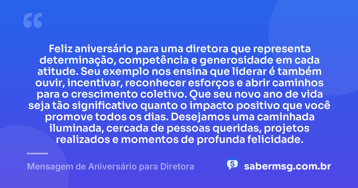 Feliz aniversário para uma diretora que representa determinação, competência e generosidade em cada atitude. Seu exemplo nos ensina que liderar é também ouvir, incentivar, reconhecer esforços e abrir caminhos para o crescimento coletivo. Que seu novo ano de vida seja tão significativo quanto o impacto positivo que você promove todos os dias. Desejamos uma caminhada iluminada, cercada de pessoas queridas, projetos realizados e momentos de profunda felicidade. — Mensagem de Aniversário para Diretora