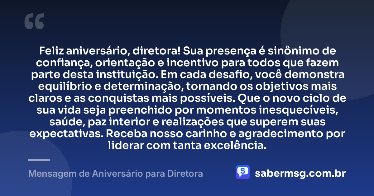 Feliz aniversário, diretora! Sua presença é sinônimo de confiança, orientação e incentivo para todos que fazem parte desta instituição. Em cada desafio, você demonstra equilíbrio e determinação, tornando os objetivos mais claros e as conquistas mais possíveis. Que o novo ciclo de sua vida seja preenchido por momentos inesquecíveis, saúde, paz interior e realizações que superem suas expectativas. Receba nosso carinho e agradecimento por liderar com tanta excelência. — Mensagem de Aniversário para Diretora