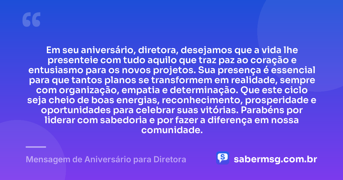 Em seu aniversário, diretora, desejamos que a vida lhe presenteie com tudo aquilo que traz paz ao coração e entusiasmo para os novos projetos. Sua presença é essencial para que tantos planos se transformem em realidade, sempre com organização, empatia e determinação. Que este ciclo seja cheio de boas energias, reconhecimento, prosperidade e oportunidades para celebrar suas vitórias. Parabéns por liderar com sabedoria e por fazer a diferença em nossa comunidade. — Mensagem de Aniversário para Diretora
