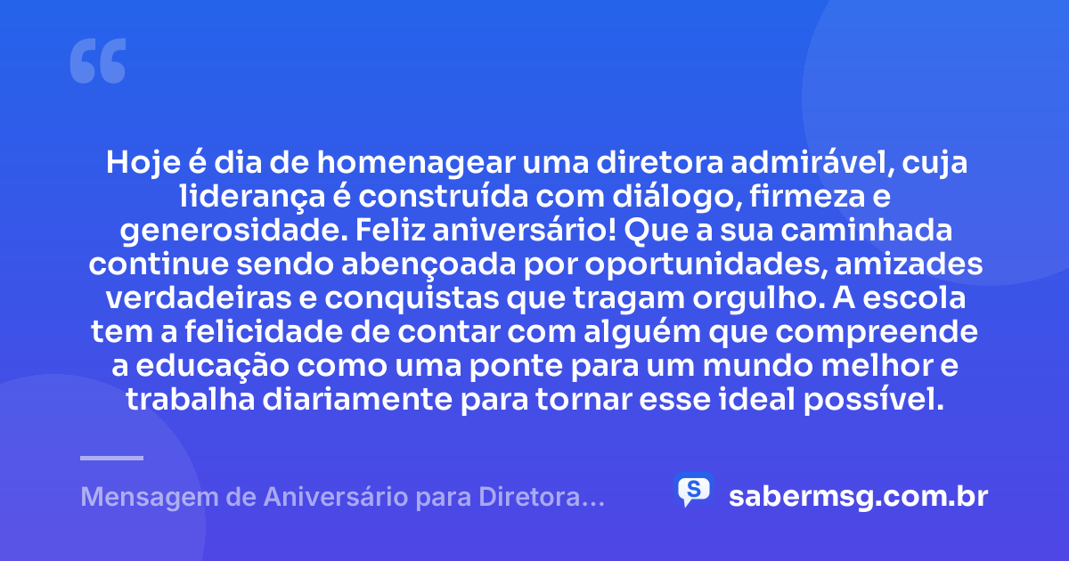 Hoje é dia de homenagear uma diretora admirável, cuja liderança é construída com diálogo, firmeza e generosidade. Feliz aniversário! Que a sua caminhada continue sendo abençoada por oportunidades, amizades verdadeiras e conquistas que tragam orgulho. A escola tem a felicidade de contar com alguém que compreende a educação como uma ponte para um mundo melhor e trabalha diariamente para tornar esse ideal possível. — Mensagem de Aniversário para Diretora de Escola