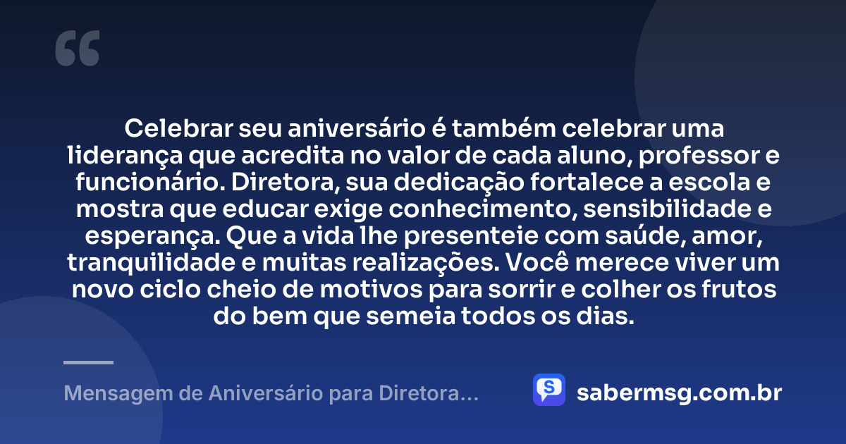 Celebrar seu aniversário é também celebrar uma liderança que acredita no valor de cada aluno, professor e funcionário. Diretora, sua dedicação fortalece a escola e mostra que educar exige conhecimento, sensibilidade e esperança. Que a vida lhe presenteie com saúde, amor, tranquilidade e muitas realizações. Você merece viver um novo ciclo cheio de motivos para sorrir e colher os frutos do bem que semeia todos os dias. — Mensagem de Aniversário para Diretora de Escola