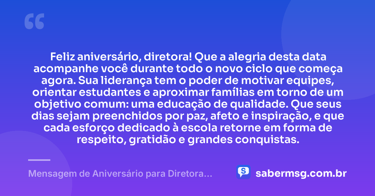Feliz aniversário, diretora! Que a alegria desta data acompanhe você durante todo o novo ciclo que começa agora. Sua liderança tem o poder de motivar equipes, orientar estudantes e aproximar famílias em torno de um objetivo comum: uma educação de qualidade. Que seus dias sejam preenchidos por paz, afeto e inspiração, e que cada esforço dedicado à escola retorne em forma de respeito, gratidão e grandes conquistas. — Mensagem de Aniversário para Diretora de Escola