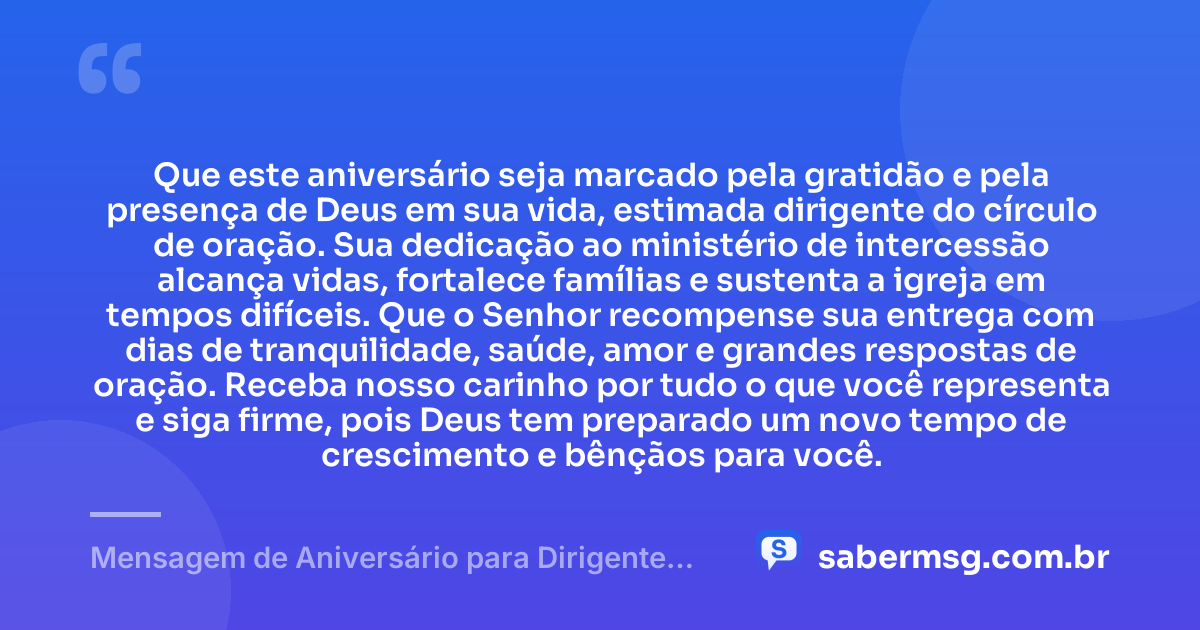 Que este aniversário seja marcado pela gratidão e pela presença de Deus em sua vida, estimada dirigente do círculo de oração. Sua dedicação ao ministério de intercessão alcança vidas, fortalece famílias e sustenta a igreja em tempos difíceis. Que o Senhor recompense sua entrega com dias de tranquilidade, saúde, amor e grandes respostas de oração. Receba nosso carinho por tudo o que você representa e siga firme, pois Deus tem preparado um novo tempo de crescimento e bênçãos para você. — Mensagem de Aniversário para Dirigente do Círculo de Oração