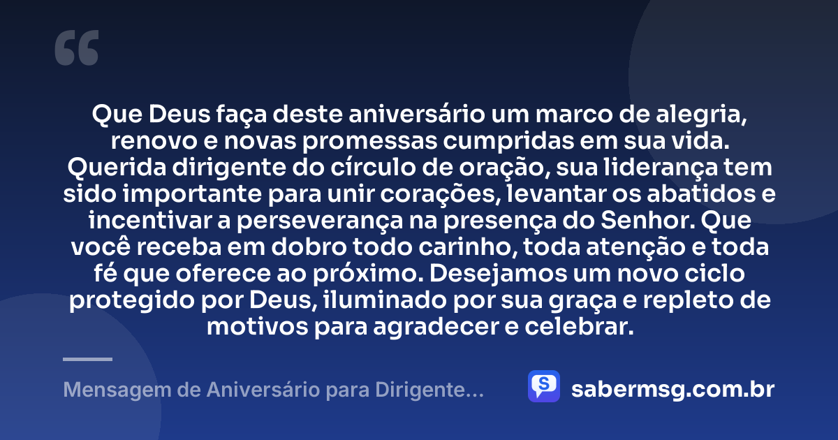 Que Deus faça deste aniversário um marco de alegria, renovo e novas promessas cumpridas em sua vida. Querida dirigente do círculo de oração, sua liderança tem sido importante para unir corações, levantar os abatidos e incentivar a perseverança na presença do Senhor. Que você receba em dobro todo carinho, toda atenção e toda fé que oferece ao próximo. Desejamos um novo ciclo protegido por Deus, iluminado por sua graça e repleto de motivos para agradecer e celebrar. — Mensagem de Aniversário para Dirigente do Círculo de Oração