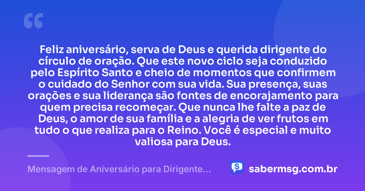 Feliz aniversário, serva de Deus e querida dirigente do círculo de oração. Que este novo ciclo seja conduzido pelo Espírito Santo e cheio de momentos que confirmem o cuidado do Senhor com sua vida. Sua presença, suas orações e sua liderança são fontes de encorajamento para quem precisa recomeçar. Que nunca lhe falte a paz de Deus, o amor de sua família e a alegria de ver frutos em tudo o que realiza para o Reino. Você é especial e muito valiosa para Deus. — Mensagem de Aniversário para Dirigente do Círculo de Oração