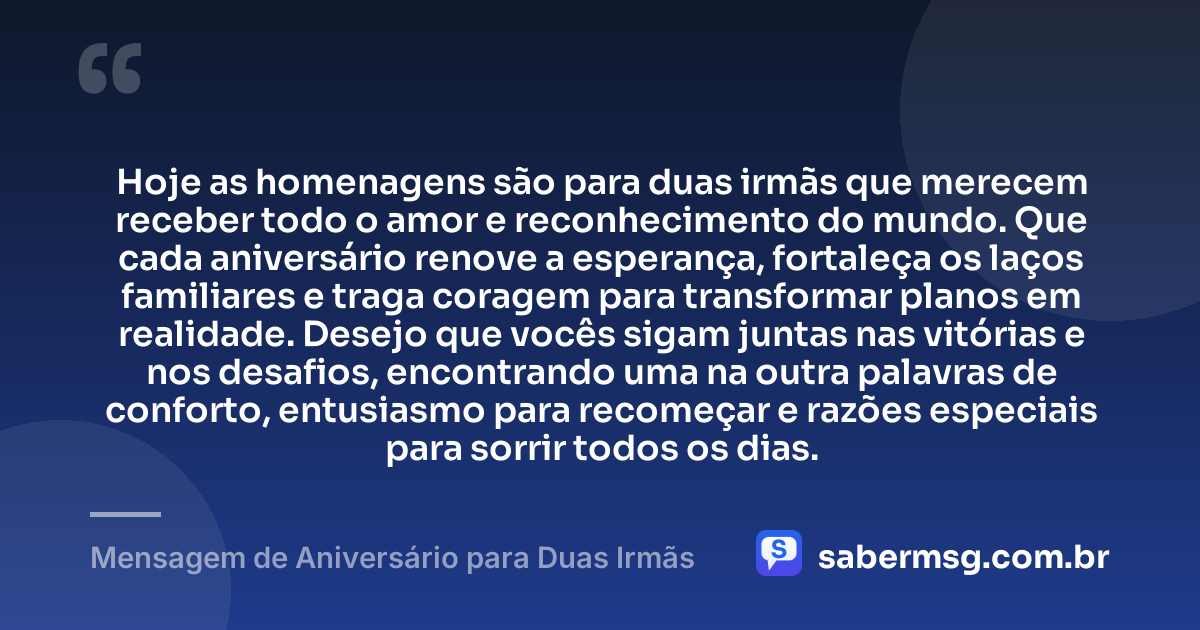 Hoje as homenagens são para duas irmãs que merecem receber todo o amor e reconhecimento do mundo. Que cada aniversário renove a esperança, fortaleça os laços familiares e traga coragem para transformar planos em realidade. Desejo que vocês sigam juntas nas vitórias e nos desafios, encontrando uma na outra palavras de conforto, entusiasmo para recomeçar e razões especiais para sorrir todos os dias. — Mensagem de Aniversário para Duas Irmãs