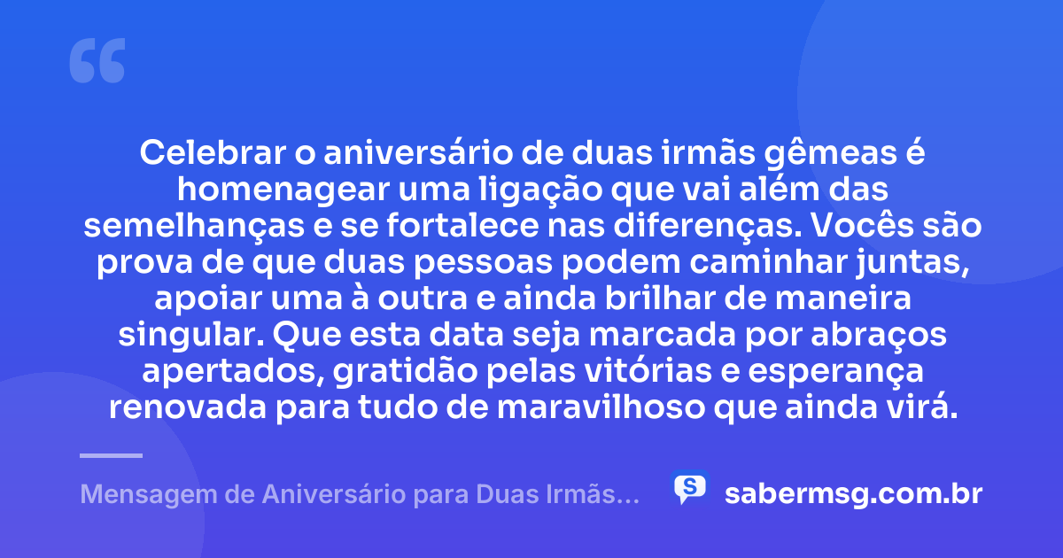 Celebrar o aniversário de duas irmãs gêmeas é homenagear uma ligação que vai além das semelhanças e se fortalece nas diferenças. Vocês são prova de que duas pessoas podem caminhar juntas, apoiar uma à outra e ainda brilhar de maneira singular. Que esta data seja marcada por abraços apertados, gratidão pelas vitórias e esperança renovada para tudo de maravilhoso que ainda virá. — Mensagem de Aniversário para Duas Irmãs Gêmeas