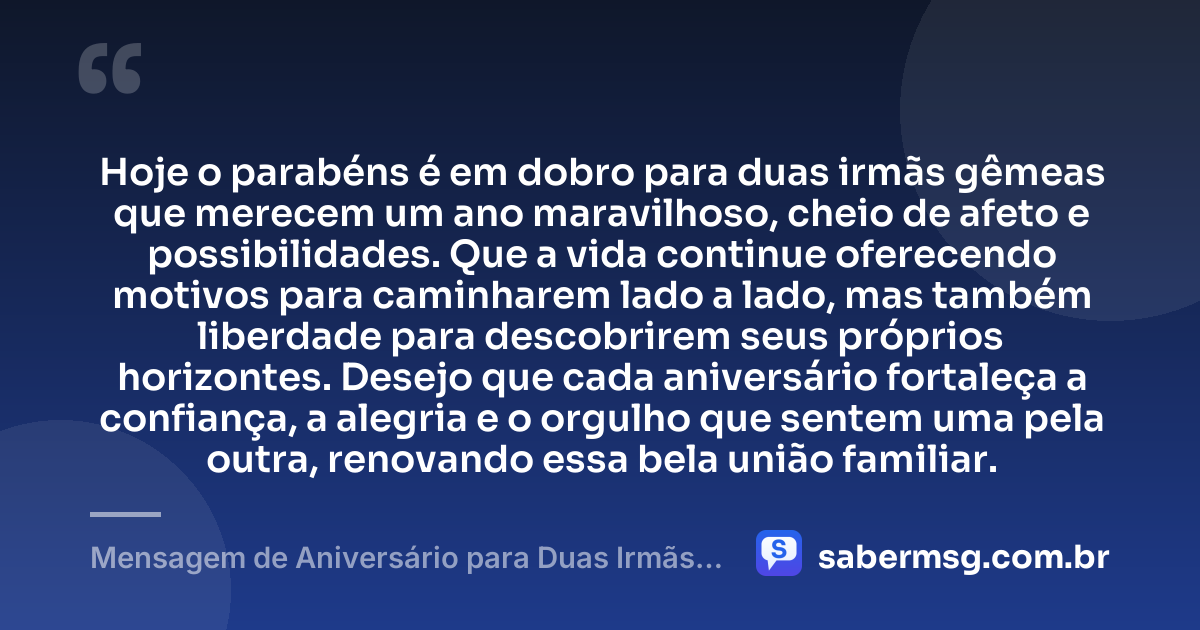 Hoje o parabéns é em dobro para duas irmãs gêmeas que merecem um ano maravilhoso, cheio de afeto e possibilidades. Que a vida continue oferecendo motivos para caminharem lado a lado, mas também liberdade para descobrirem seus próprios horizontes. Desejo que cada aniversário fortaleça a confiança, a alegria e o orgulho que sentem uma pela outra, renovando essa bela união familiar. — Mensagem de Aniversário para Duas Irmãs Gêmeas