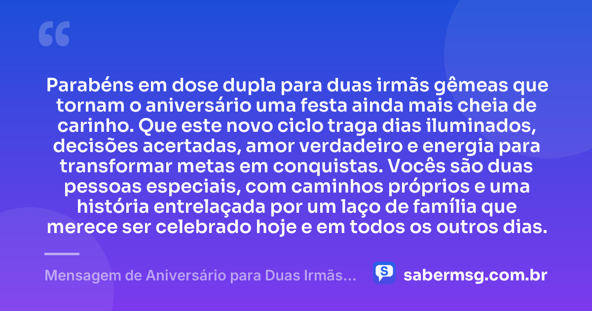Parabéns em dose dupla para duas irmãs gêmeas que tornam o aniversário uma festa ainda mais cheia de carinho. Que este novo ciclo traga dias iluminados, decisões acertadas, amor verdadeiro e energia para transformar metas em conquistas. Vocês são duas pessoas especiais, com caminhos próprios e uma história entrelaçada por um laço de família que merece ser celebrado hoje e em todos os outros dias. — Mensagem de Aniversário para Duas Irmãs Gêmeas