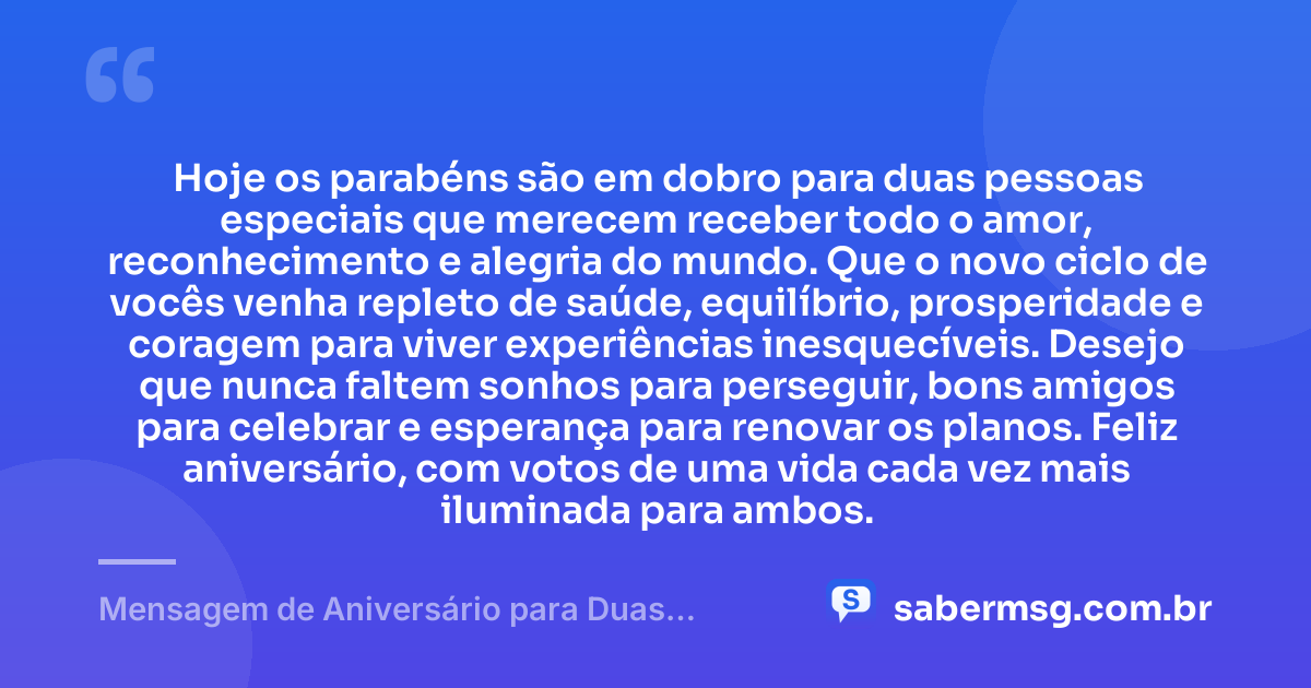 Hoje os parabéns são em dobro para duas pessoas especiais que merecem receber todo o amor, reconhecimento e alegria do mundo. Que o novo ciclo de vocês venha repleto de saúde, equilíbrio, prosperidade e coragem para viver experiências inesquecíveis. Desejo que nunca faltem sonhos para perseguir, bons amigos para celebrar e esperança para renovar os planos. Feliz aniversário, com votos de uma vida cada vez mais iluminada para ambos. — Mensagem de Aniversário para Duas Pessoas Especiais