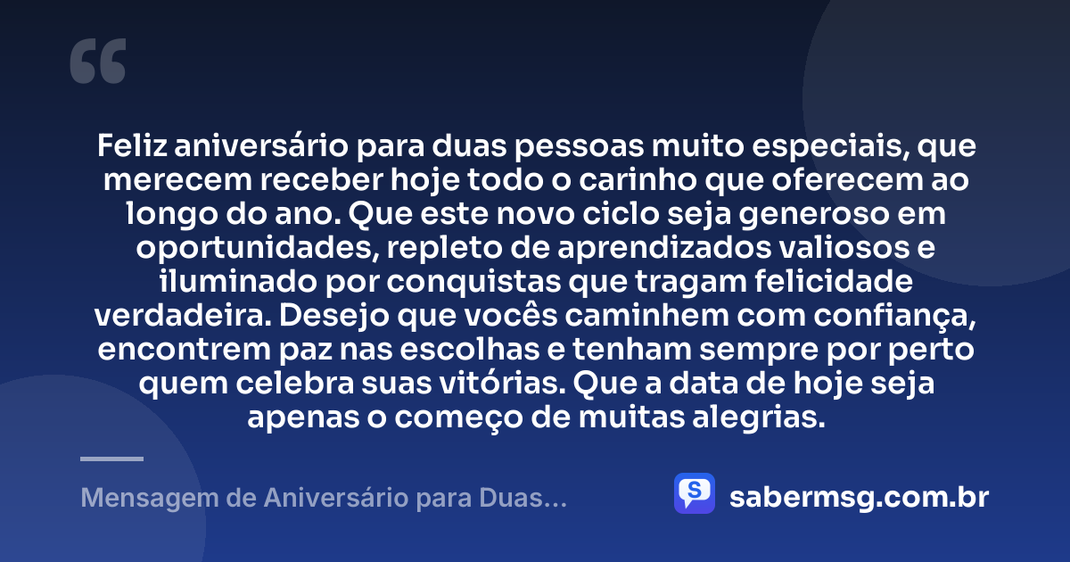 Feliz aniversário para duas pessoas muito especiais, que merecem receber hoje todo o carinho que oferecem ao longo do ano. Que este novo ciclo seja generoso em oportunidades, repleto de aprendizados valiosos e iluminado por conquistas que tragam felicidade verdadeira. Desejo que vocês caminhem com confiança, encontrem paz nas escolhas e tenham sempre por perto quem celebra suas vitórias. Que a data de hoje seja apenas o começo de muitas alegrias. — Mensagem de Aniversário para Duas Pessoas Especiais