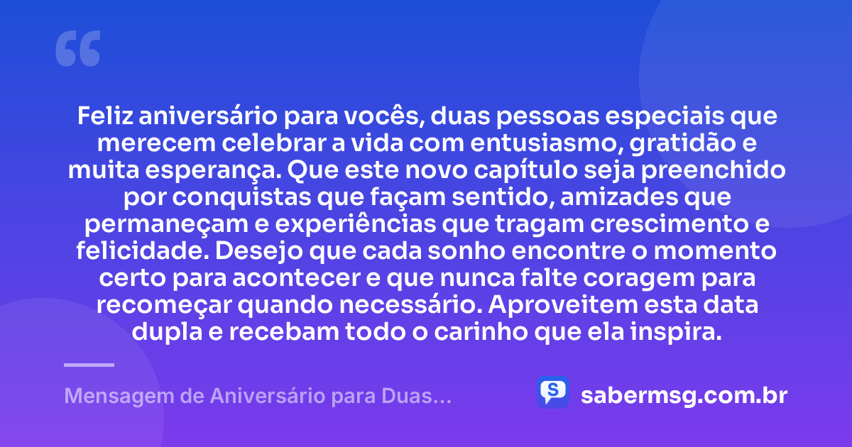 Feliz aniversário para vocês, duas pessoas especiais que merecem celebrar a vida com entusiasmo, gratidão e muita esperança. Que este novo capítulo seja preenchido por conquistas que façam sentido, amizades que permaneçam e experiências que tragam crescimento e felicidade. Desejo que cada sonho encontre o momento certo para acontecer e que nunca falte coragem para recomeçar quando necessário. Aproveitem esta data dupla e recebam todo o carinho que ela inspira. — Mensagem de Aniversário para Duas Pessoas Especiais