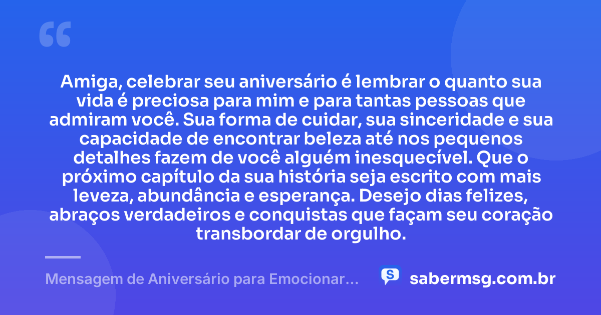 Amiga, celebrar seu aniversário é lembrar o quanto sua vida é preciosa para mim e para tantas pessoas que admiram você. Sua forma de cuidar, sua sinceridade e sua capacidade de encontrar beleza até nos pequenos detalhes fazem de você alguém inesquecível. Que o próximo capítulo da sua história seja escrito com mais leveza, abundância e esperança. Desejo dias felizes, abraços verdadeiros e conquistas que façam seu coração transbordar de orgulho. — Mensagem de Aniversário para Emocionar Amiga
