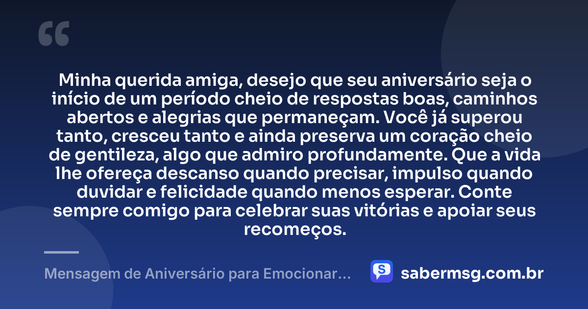 Minha querida amiga, desejo que seu aniversário seja o início de um período cheio de respostas boas, caminhos abertos e alegrias que permaneçam. Você já superou tanto, cresceu tanto e ainda preserva um coração cheio de gentileza, algo que admiro profundamente. Que a vida lhe ofereça descanso quando precisar, impulso quando duvidar e felicidade quando menos esperar. Conte sempre comigo para celebrar suas vitórias e apoiar seus recomeços. — Mensagem de Aniversário para Emocionar Amiga