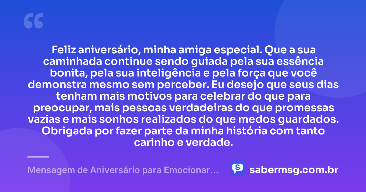 Feliz aniversário, minha amiga especial. Que a sua caminhada continue sendo guiada pela sua essência bonita, pela sua inteligência e pela força que você demonstra mesmo sem perceber. Eu desejo que seus dias tenham mais motivos para celebrar do que para preocupar, mais pessoas verdadeiras do que promessas vazias e mais sonhos realizados do que medos guardados. Obrigada por fazer parte da minha história com tanto carinho e verdade. — Mensagem de Aniversário para Emocionar Amiga
