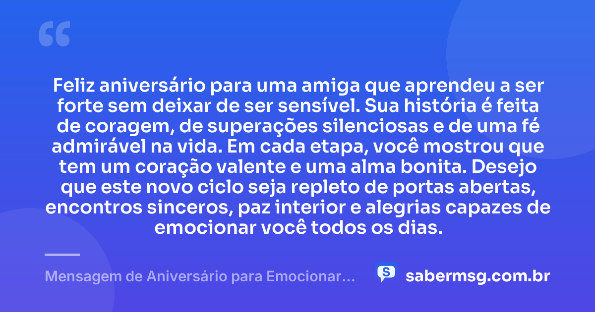 Feliz aniversário para uma amiga que aprendeu a ser forte sem deixar de ser sensível. Sua história é feita de coragem, de superações silenciosas e de uma fé admirável na vida. Em cada etapa, você mostrou que tem um coração valente e uma alma bonita. Desejo que este novo ciclo seja repleto de portas abertas, encontros sinceros, paz interior e alegrias capazes de emocionar você todos os dias. — Mensagem de Aniversário para Emocionar Amiga Guerreira