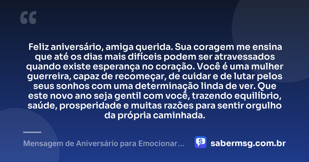 Feliz aniversário, amiga querida. Sua coragem me ensina que até os dias mais difíceis podem ser atravessados quando existe esperança no coração. Você é uma mulher guerreira, capaz de recomeçar, de cuidar e de lutar pelos seus sonhos com uma determinação linda de ver. Que este novo ano seja gentil com você, trazendo equilíbrio, saúde, prosperidade e muitas razões para sentir orgulho da própria caminhada. — Mensagem de Aniversário para Emocionar Amiga Guerreira