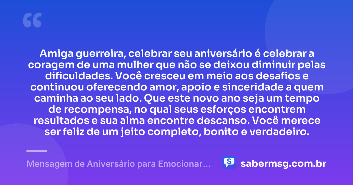 Amiga guerreira, celebrar seu aniversário é celebrar a coragem de uma mulher que não se deixou diminuir pelas dificuldades. Você cresceu em meio aos desafios e continuou oferecendo amor, apoio e sinceridade a quem caminha ao seu lado. Que este novo ano seja um tempo de recompensa, no qual seus esforços encontrem resultados e sua alma encontre descanso. Você merece ser feliz de um jeito completo, bonito e verdadeiro. — Mensagem de Aniversário para Emocionar Amiga Guerreira
