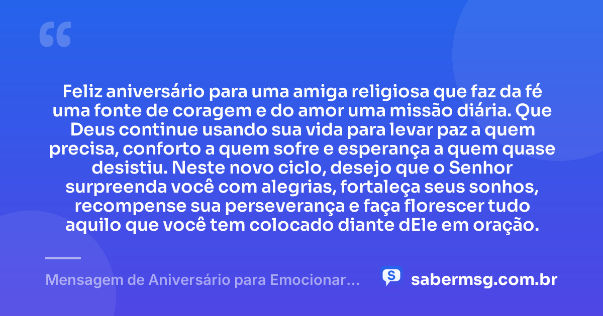 Feliz aniversário para uma amiga religiosa que faz da fé uma fonte de coragem e do amor uma missão diária. Que Deus continue usando sua vida para levar paz a quem precisa, conforto a quem sofre e esperança a quem quase desistiu. Neste novo ciclo, desejo que o Senhor surpreenda você com alegrias, fortaleça seus sonhos, recompense sua perseverança e faça florescer tudo aquilo que você tem colocado diante dEle em oração. — Mensagem de Aniversário para Emocionar Amiga Religiosa