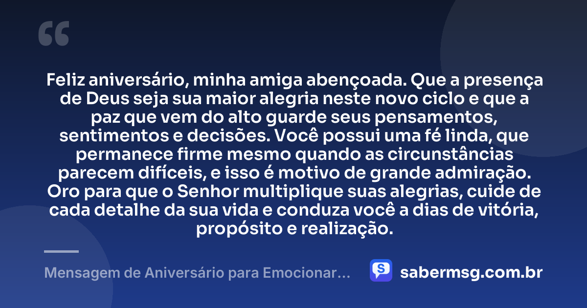 Feliz aniversário, minha amiga abençoada. Que a presença de Deus seja sua maior alegria neste novo ciclo e que a paz que vem do alto guarde seus pensamentos, sentimentos e decisões. Você possui uma fé linda, que permanece firme mesmo quando as circunstâncias parecem difíceis, e isso é motivo de grande admiração. Oro para que o Senhor multiplique suas alegrias, cuide de cada detalhe da sua vida e conduza você a dias de vitória, propósito e realização. — Mensagem de Aniversário para Emocionar Amiga Religiosa