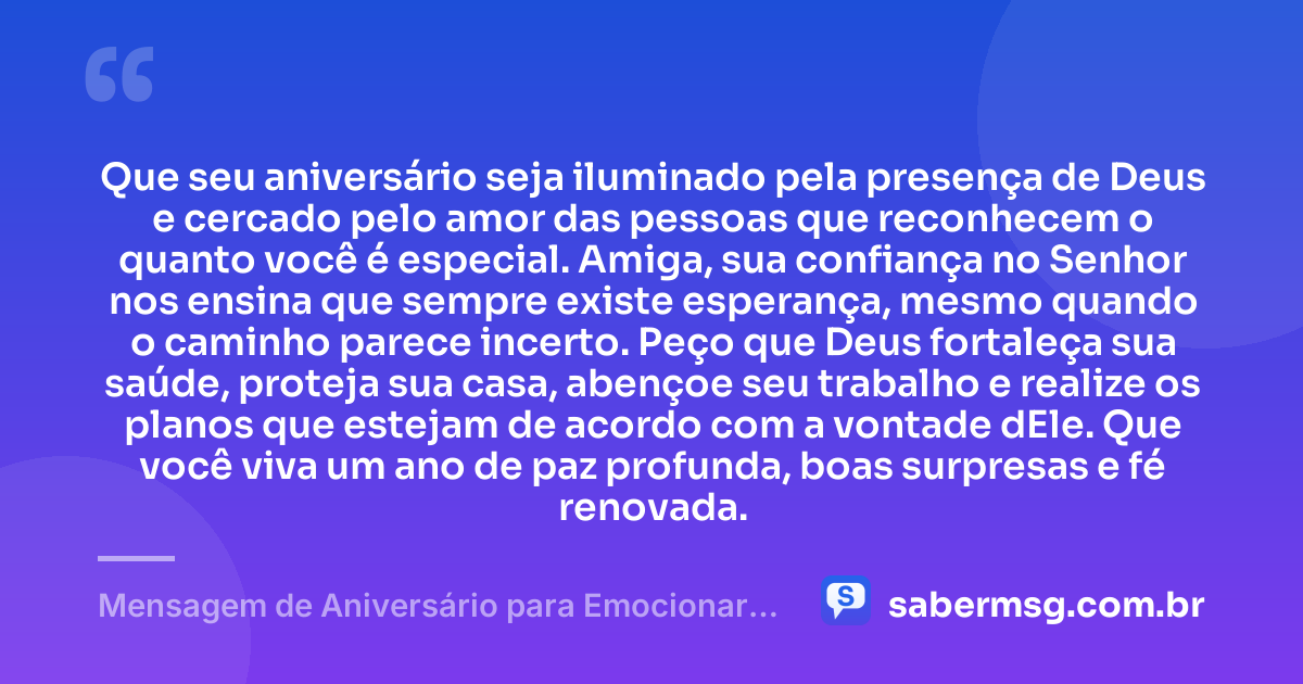 Que seu aniversário seja iluminado pela presença de Deus e cercado pelo amor das pessoas que reconhecem o quanto você é especial. Amiga, sua confiança no Senhor nos ensina que sempre existe esperança, mesmo quando o caminho parece incerto. Peço que Deus fortaleça sua saúde, proteja sua casa, abençoe seu trabalho e realize os planos que estejam de acordo com a vontade dEle. Que você viva um ano de paz profunda, boas surpresas e fé renovada. — Mensagem de Aniversário para Emocionar Amiga Religiosa