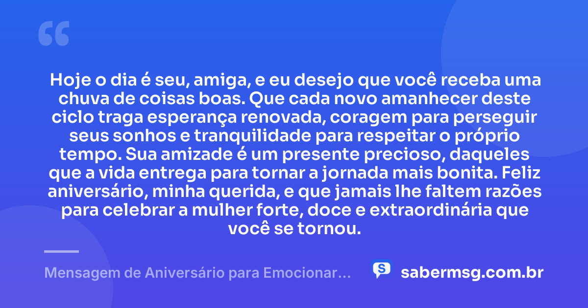 Hoje o dia é seu, amiga, e eu desejo que você receba uma chuva de coisas boas. Que cada novo amanhecer deste ciclo traga esperança renovada, coragem para perseguir seus sonhos e tranquilidade para respeitar o próprio tempo. Sua amizade é um presente precioso, daqueles que a vida entrega para tornar a jornada mais bonita. Feliz aniversário, minha querida, e que jamais lhe faltem razões para celebrar a mulher forte, doce e extraordinária que você se tornou. — Mensagem de Aniversário para Emocionar Amiga WhatsApp