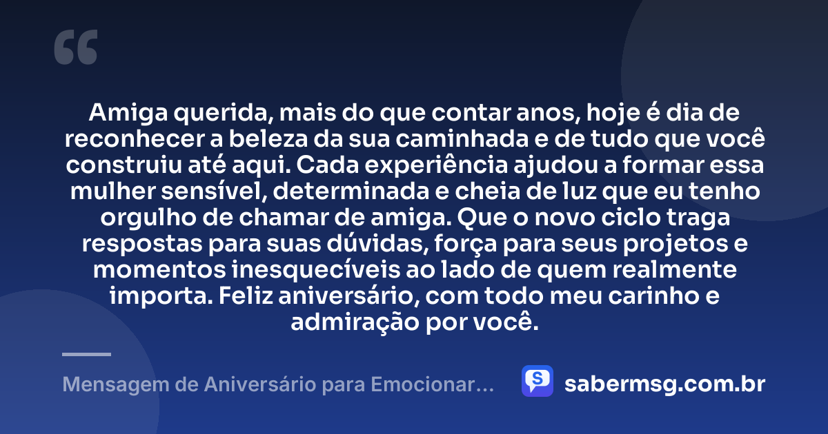 Amiga querida, mais do que contar anos, hoje é dia de reconhecer a beleza da sua caminhada e de tudo que você construiu até aqui. Cada experiência ajudou a formar essa mulher sensível, determinada e cheia de luz que eu tenho orgulho de chamar de amiga. Que o novo ciclo traga respostas para suas dúvidas, força para seus projetos e momentos inesquecíveis ao lado de quem realmente importa. Feliz aniversário, com todo meu carinho e admiração por você. — Mensagem de Aniversário para Emocionar Amiga WhatsApp