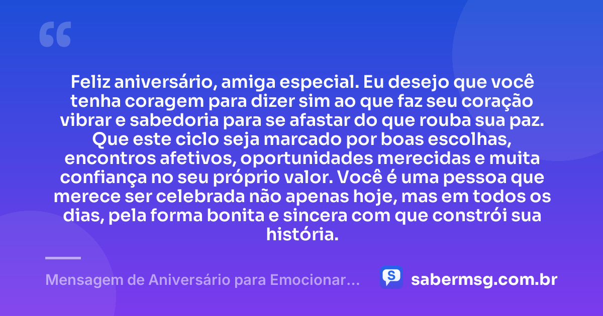 Feliz aniversário, amiga especial. Eu desejo que você tenha coragem para dizer sim ao que faz seu coração vibrar e sabedoria para se afastar do que rouba sua paz. Que este ciclo seja marcado por boas escolhas, encontros afetivos, oportunidades merecidas e muita confiança no seu próprio valor. Você é uma pessoa que merece ser celebrada não apenas hoje, mas em todos os dias, pela forma bonita e sincera com que constrói sua história. — Mensagem de Aniversário para Emocionar Amiga WhatsApp