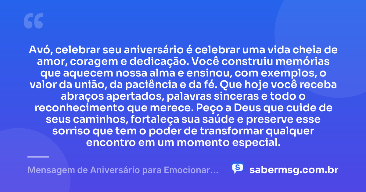 Avó, celebrar seu aniversário é celebrar uma vida cheia de amor, coragem e dedicação. Você construiu memórias que aquecem nossa alma e ensinou, com exemplos, o valor da união, da paciência e da fé. Que hoje você receba abraços apertados, palavras sinceras e todo o reconhecimento que merece. Peço a Deus que cuide de seus caminhos, fortaleça sua saúde e preserve esse sorriso que tem o poder de transformar qualquer encontro em um momento especial. — Mensagem de Aniversário para Emocionar Avó