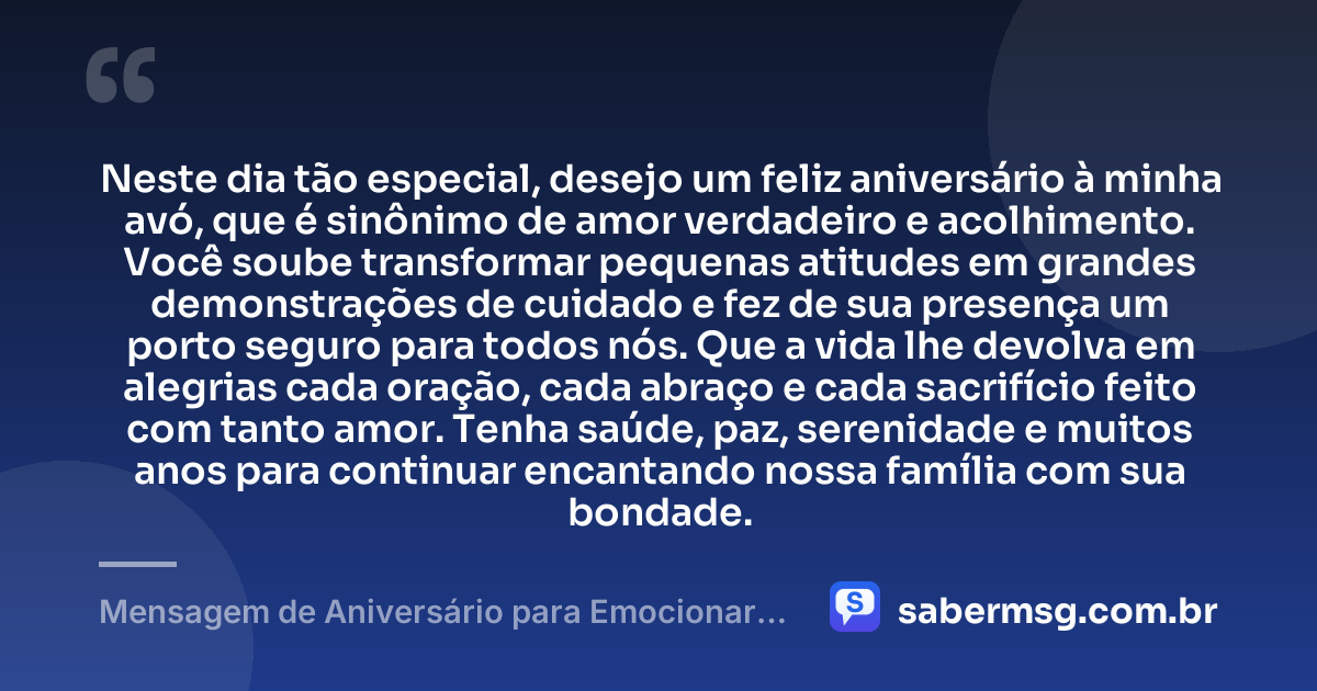 Neste dia tão especial, desejo um feliz aniversário à minha avó, que é sinônimo de amor verdadeiro e acolhimento. Você soube transformar pequenas atitudes em grandes demonstrações de cuidado e fez de sua presença um porto seguro para todos nós. Que a vida lhe devolva em alegrias cada oração, cada abraço e cada sacrifício feito com tanto amor. Tenha saúde, paz, serenidade e muitos anos para continuar encantando nossa família com sua bondade. — Mensagem de Aniversário para Emocionar Avó
