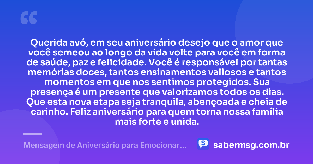 Querida avó, em seu aniversário desejo que o amor que você semeou ao longo da vida volte para você em forma de saúde, paz e felicidade. Você é responsável por tantas memórias doces, tantos ensinamentos valiosos e tantos momentos em que nos sentimos protegidos. Sua presença é um presente que valorizamos todos os dias. Que esta nova etapa seja tranquila, abençoada e cheia de carinho. Feliz aniversário para quem torna nossa família mais forte e unida. — Mensagem de Aniversário para Emocionar Avó