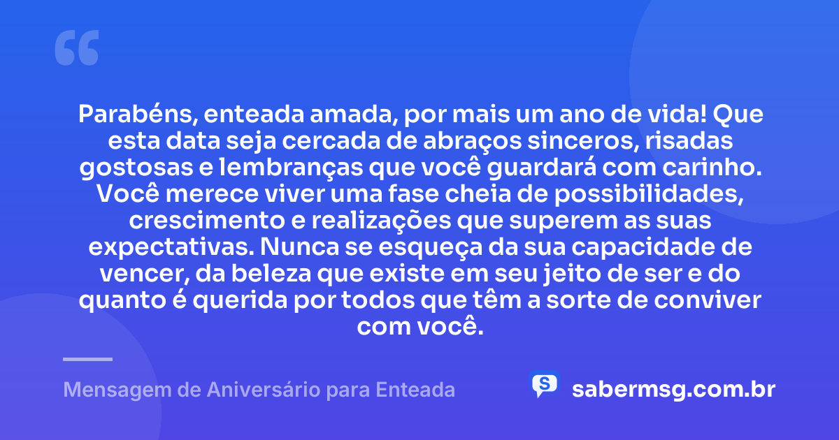 Parabéns, enteada amada, por mais um ano de vida! Que esta data seja cercada de abraços sinceros, risadas gostosas e lembranças que você guardará com carinho. Você merece viver uma fase cheia de possibilidades, crescimento e realizações que superem as suas expectativas. Nunca se esqueça da sua capacidade de vencer, da beleza que existe em seu jeito de ser e do quanto é querida por todos que têm a sorte de conviver com você. — Mensagem de Aniversário para Enteada