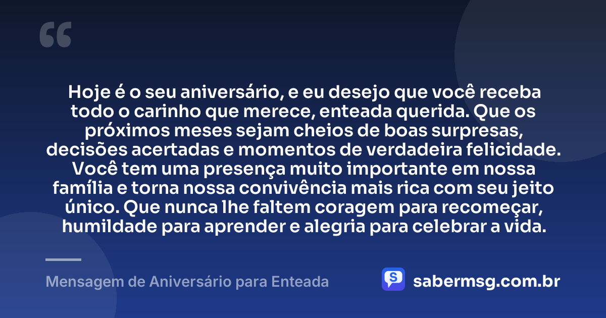 Hoje é o seu aniversário, e eu desejo que você receba todo o carinho que merece, enteada querida. Que os próximos meses sejam cheios de boas surpresas, decisões acertadas e momentos de verdadeira felicidade. Você tem uma presença muito importante em nossa família e torna nossa convivência mais rica com seu jeito único. Que nunca lhe faltem coragem para recomeçar, humildade para aprender e alegria para celebrar a vida. — Mensagem de Aniversário para Enteada