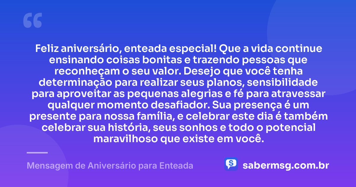 Feliz aniversário, enteada especial! Que a vida continue ensinando coisas bonitas e trazendo pessoas que reconheçam o seu valor. Desejo que você tenha determinação para realizar seus planos, sensibilidade para aproveitar as pequenas alegrias e fé para atravessar qualquer momento desafiador. Sua presença é um presente para nossa família, e celebrar este dia é também celebrar sua história, seus sonhos e todo o potencial maravilhoso que existe em você. — Mensagem de Aniversário para Enteada