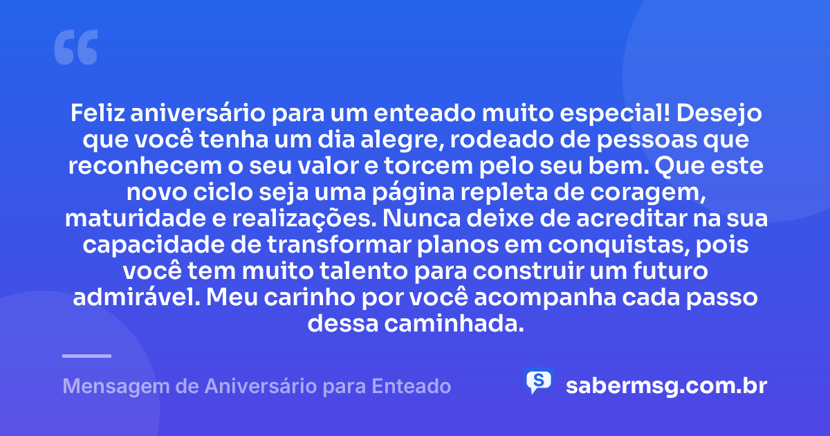 Feliz aniversário para um enteado muito especial! Desejo que você tenha um dia alegre, rodeado de pessoas que reconhecem o seu valor e torcem pelo seu bem. Que este novo ciclo seja uma página repleta de coragem, maturidade e realizações. Nunca deixe de acreditar na sua capacidade de transformar planos em conquistas, pois você tem muito talento para construir um futuro admirável. Meu carinho por você acompanha cada passo dessa caminhada. — Mensagem de Aniversário para Enteado