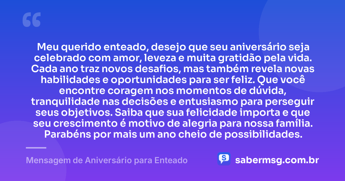 Meu querido enteado, desejo que seu aniversário seja celebrado com amor, leveza e muita gratidão pela vida. Cada ano traz novos desafios, mas também revela novas habilidades e oportunidades para ser feliz. Que você encontre coragem nos momentos de dúvida, tranquilidade nas decisões e entusiasmo para perseguir seus objetivos. Saiba que sua felicidade importa e que seu crescimento é motivo de alegria para nossa família. Parabéns por mais um ano cheio de possibilidades. — Mensagem de Aniversário para Enteado