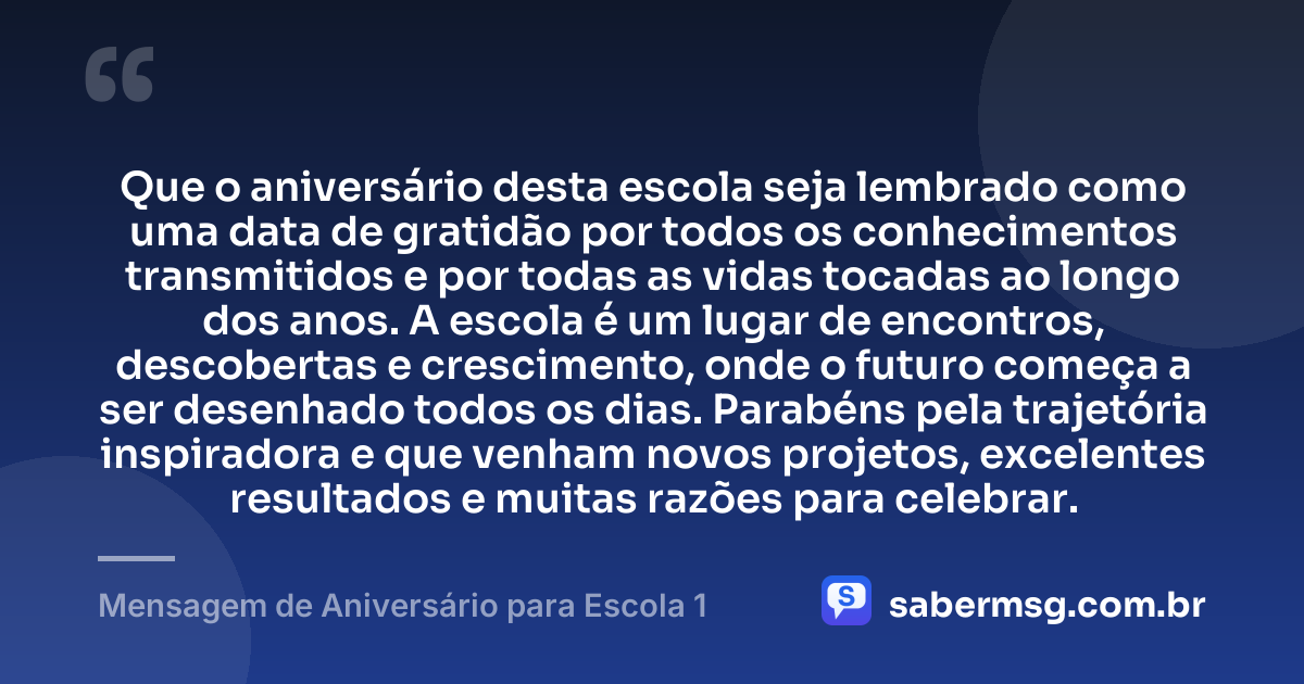 Que o aniversário desta escola seja lembrado como uma data de gratidão por todos os conhecimentos transmitidos e por todas as vidas tocadas ao longo dos anos. A escola é um lugar de encontros, descobertas e crescimento, onde o futuro começa a ser desenhado todos os dias. Parabéns pela trajetória inspiradora e que venham novos projetos, excelentes resultados e muitas razões para celebrar. — Mensagem de Aniversário para Escola 1