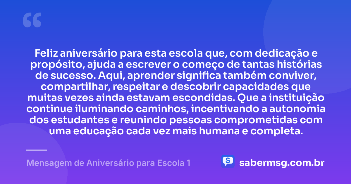 Feliz aniversário para esta escola que, com dedicação e propósito, ajuda a escrever o começo de tantas histórias de sucesso. Aqui, aprender significa também conviver, compartilhar, respeitar e descobrir capacidades que muitas vezes ainda estavam escondidas. Que a instituição continue iluminando caminhos, incentivando a autonomia dos estudantes e reunindo pessoas comprometidas com uma educação cada vez mais humana e completa. — Mensagem de Aniversário para Escola 1