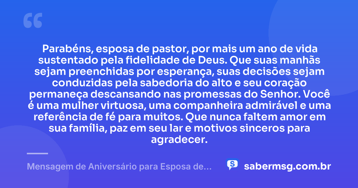 Parabéns, esposa de pastor, por mais um ano de vida sustentado pela fidelidade de Deus. Que suas manhãs sejam preenchidas por esperança, suas decisões sejam conduzidas pela sabedoria do alto e seu coração permaneça descansando nas promessas do Senhor. Você é uma mulher virtuosa, uma companheira admirável e uma referência de fé para muitos. Que nunca faltem amor em sua família, paz em seu lar e motivos sinceros para agradecer. — Mensagem de Aniversário para Esposa de Pastor