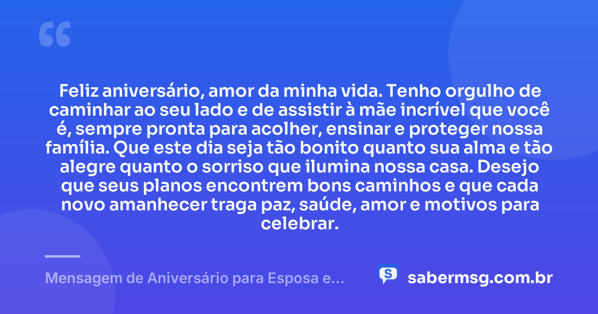 Feliz aniversário, amor da minha vida. Tenho orgulho de caminhar ao seu lado e de assistir à mãe incrível que você é, sempre pronta para acolher, ensinar e proteger nossa família. Que este dia seja tão bonito quanto sua alma e tão alegre quanto o sorriso que ilumina nossa casa. Desejo que seus planos encontrem bons caminhos e que cada novo amanhecer traga paz, saúde, amor e motivos para celebrar. — Mensagem de Aniversário para Esposa e Mãe