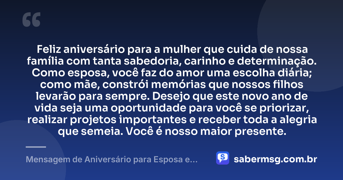 Feliz aniversário para a mulher que cuida de nossa família com tanta sabedoria, carinho e determinação. Como esposa, você faz do amor uma escolha diária; como mãe, constrói memórias que nossos filhos levarão para sempre. Desejo que este novo ano de vida seja uma oportunidade para você se priorizar, realizar projetos importantes e receber toda a alegria que semeia. Você é nosso maior presente. — Mensagem de Aniversário para Esposa e Mãe