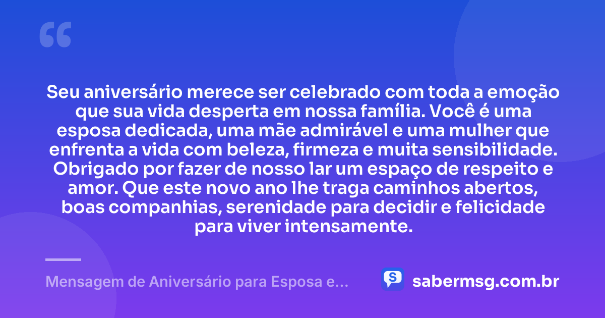 Seu aniversário merece ser celebrado com toda a emoção que sua vida desperta em nossa família. Você é uma esposa dedicada, uma mãe admirável e uma mulher que enfrenta a vida com beleza, firmeza e muita sensibilidade. Obrigado por fazer de nosso lar um espaço de respeito e amor. Que este novo ano lhe traga caminhos abertos, boas companhias, serenidade para decidir e felicidade para viver intensamente. — Mensagem de Aniversário para Esposa e Mãe