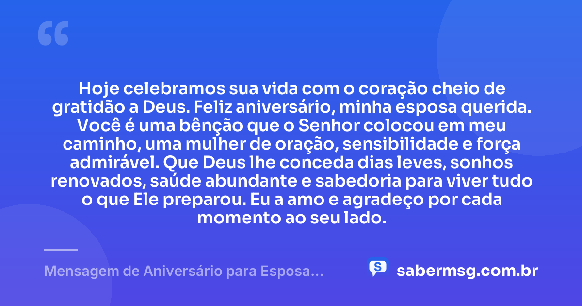 Hoje celebramos sua vida com o coração cheio de gratidão a Deus. Feliz aniversário, minha esposa querida. Você é uma bênção que o Senhor colocou em meu caminho, uma mulher de oração, sensibilidade e força admirável. Que Deus lhe conceda dias leves, sonhos renovados, saúde abundante e sabedoria para viver tudo o que Ele preparou. Eu a amo e agradeço por cada momento ao seu lado. — Mensagem de Aniversário para Esposa Evangélica