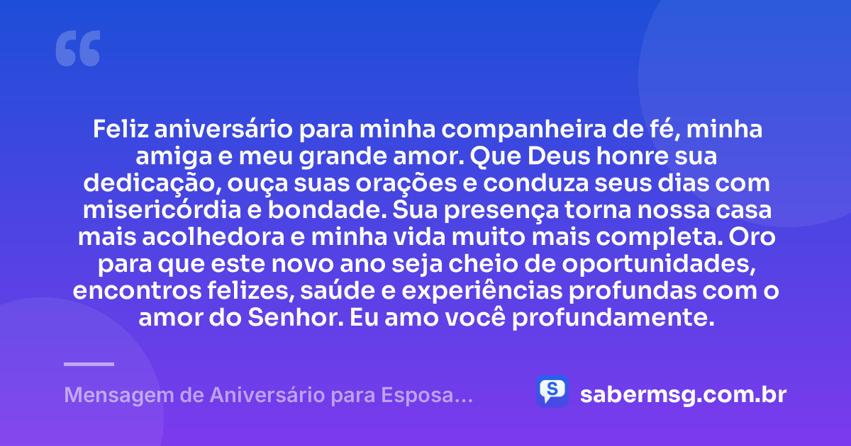 Feliz aniversário para minha companheira de fé, minha amiga e meu grande amor. Que Deus honre sua dedicação, ouça suas orações e conduza seus dias com misericórdia e bondade. Sua presença torna nossa casa mais acolhedora e minha vida muito mais completa. Oro para que este novo ano seja cheio de oportunidades, encontros felizes, saúde e experiências profundas com o amor do Senhor. Eu amo você profundamente. — Mensagem de Aniversário para Esposa Evangélica
