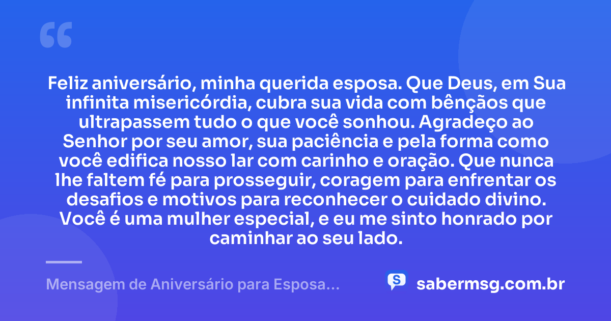 Feliz aniversário, minha querida esposa. Que Deus, em Sua infinita misericórdia, cubra sua vida com bênçãos que ultrapassem tudo o que você sonhou. Agradeço ao Senhor por seu amor, sua paciência e pela forma como você edifica nosso lar com carinho e oração. Que nunca lhe faltem fé para prosseguir, coragem para enfrentar os desafios e motivos para reconhecer o cuidado divino. Você é uma mulher especial, e eu me sinto honrado por caminhar ao seu lado. — Mensagem de Aniversário para Esposa Evangélica