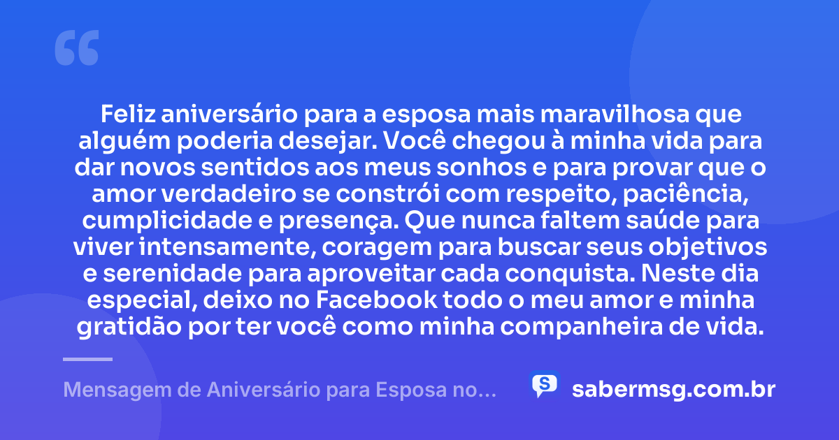 Feliz aniversário para a esposa mais maravilhosa que alguém poderia desejar. Você chegou à minha vida para dar novos sentidos aos meus sonhos e para provar que o amor verdadeiro se constrói com respeito, paciência, cumplicidade e presença. Que nunca faltem saúde para viver intensamente, coragem para buscar seus objetivos e serenidade para aproveitar cada conquista. Neste dia especial, deixo no Facebook todo o meu amor e minha gratidão por ter você como minha companheira de vida. — Mensagem de Aniversário para Esposa no Facebook