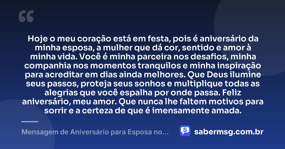 Hoje o meu coração está em festa, pois é aniversário da minha esposa, a mulher que dá cor, sentido e amor à minha vida. Você é minha parceira nos desafios, minha companhia nos momentos tranquilos e minha inspiração para acreditar em dias ainda melhores. Que Deus ilumine seus passos, proteja seus sonhos e multiplique todas as alegrias que você espalha por onde passa. Feliz aniversário, meu amor. Que nunca lhe faltem motivos para sorrir e a certeza de que é imensamente amada. — Mensagem de Aniversário para Esposa no Facebook